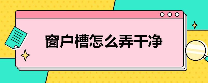 窗户槽怎么弄干净 窗户槽清理步骤是什么